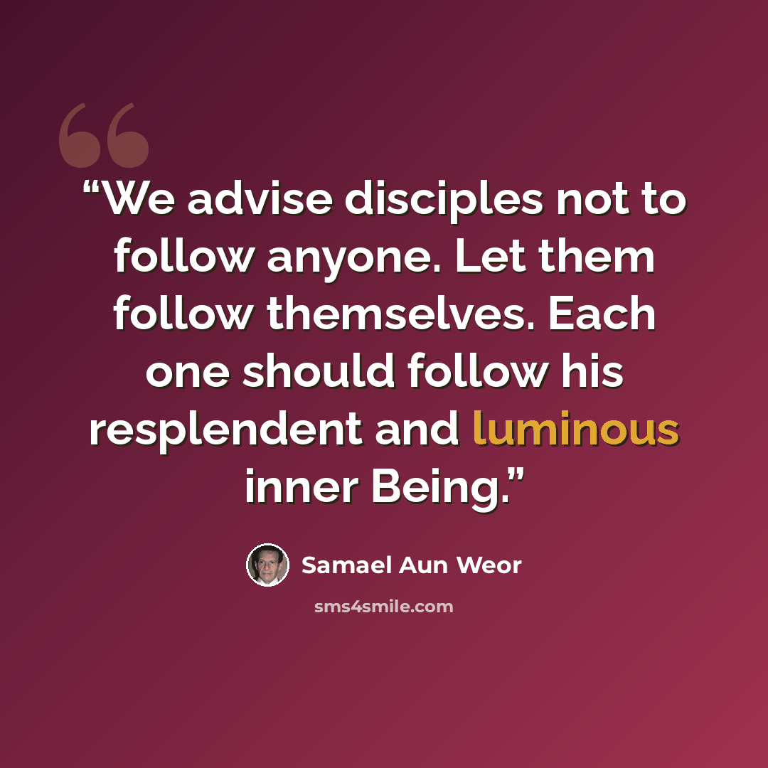 “We advise disciples not to follow anyone. Let them follow themselves. Each one should follow his resplendent and luminous inner Being.” quote by Samael Aun Weor