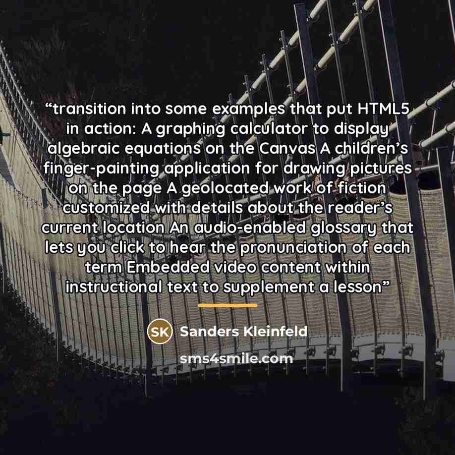 “transition into some examples that put HTML5 in action: A graphing calculator to display algebraic equations on the Canvas A children’s finger-painting application for drawing pictures on the page A geolocated work of fiction customized with details about the reader’s current location An…” quote by Sanders Kleinfeld
