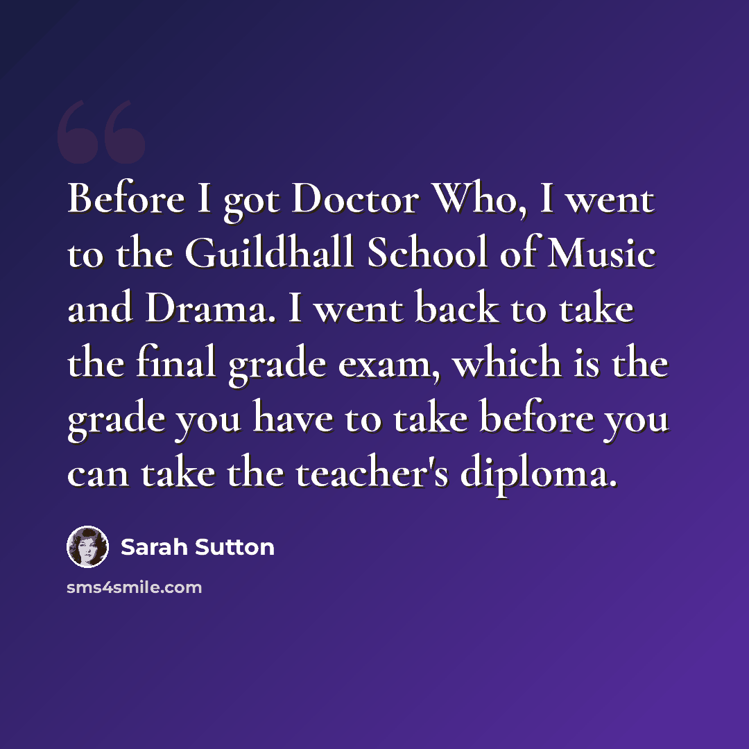 “Before I got Doctor Who, I went to the Guildhall School of Music and Drama. I went back to take the final grade exam, which is the grade you have to take before you can take the teacher's diploma.” quote by Sarah Sutton