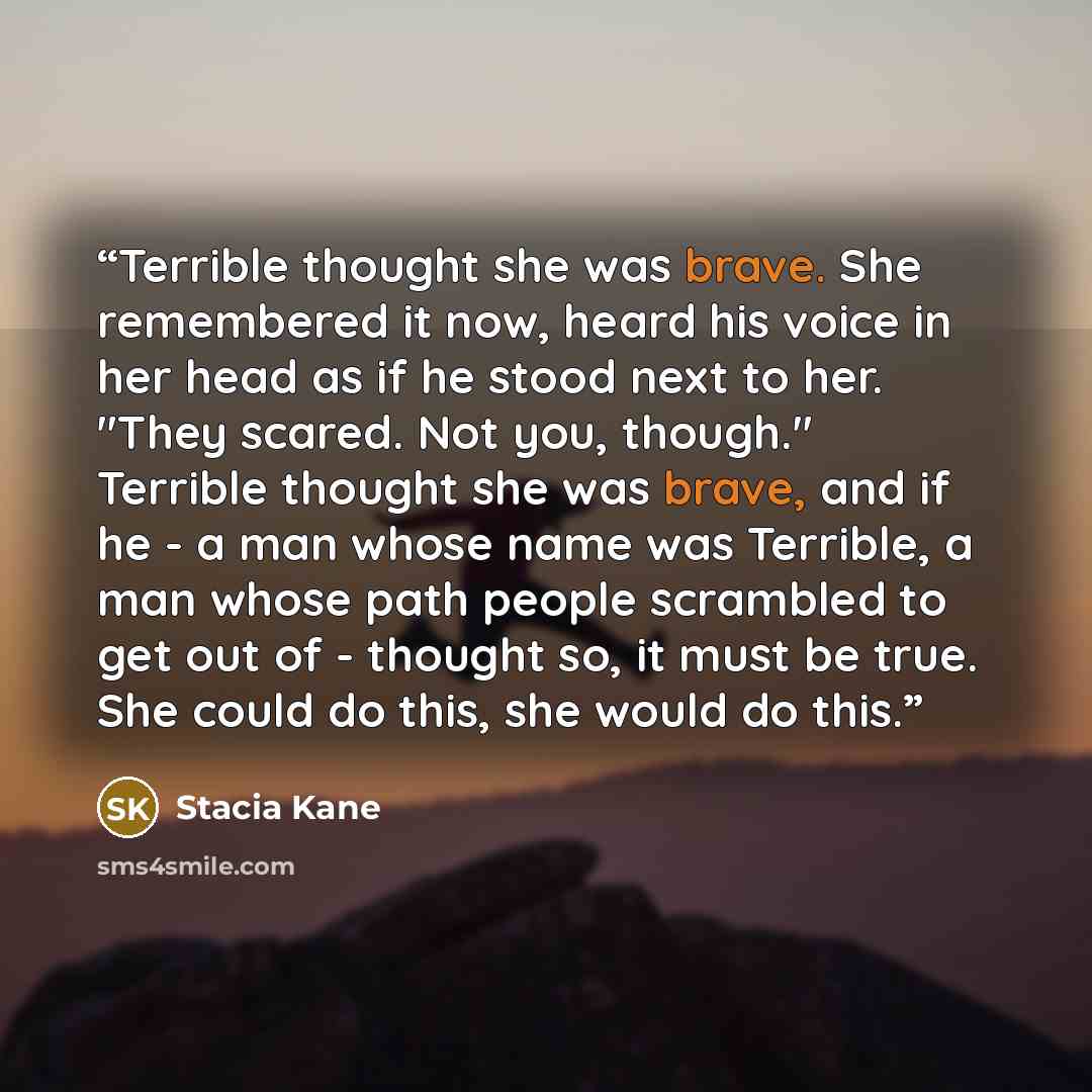 “Terrible thought she was brave. She remembered it now, heard his voice in her head as if he stood next to her. "They scared. Not you, though." Terrible thought she was brave, and if he - a man whose name was Terrible, a man whose path people scrambled to get out of - thought so, it must be true…” quote by Stacia Kane