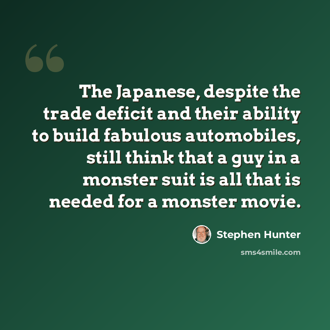 “The Japanese, despite the trade deficit and their ability to build fabulous automobiles, still think that a guy in a monster suit is all that is needed for a monster movie.” quote by Stephen Hunter