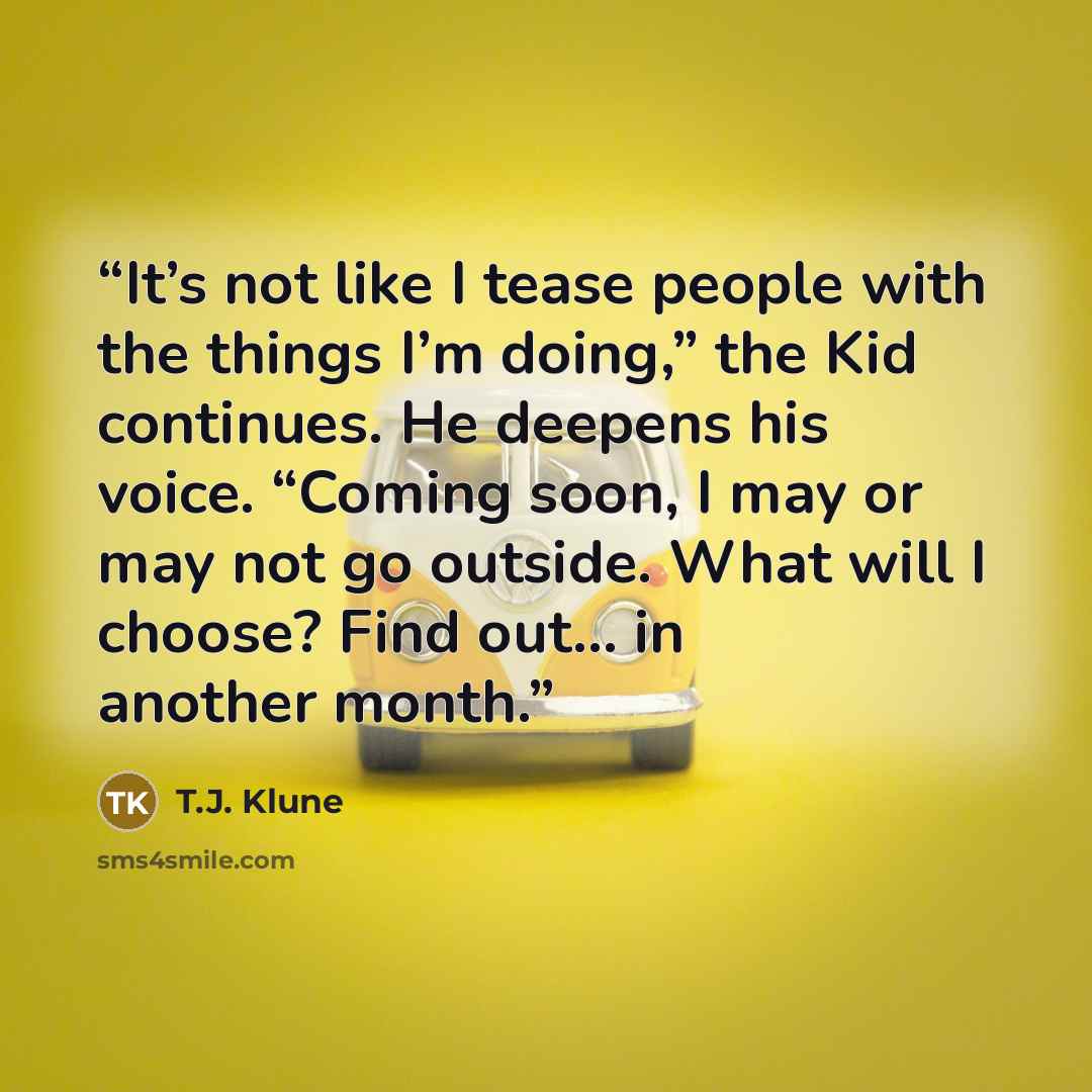 “It’s not like I tease people with the things I’m doing,” the Kid continues. He deepens his voice. “Coming soon, I may or may not go outside. What will I choose? Find out… in another month.” quote by T.J. Klune