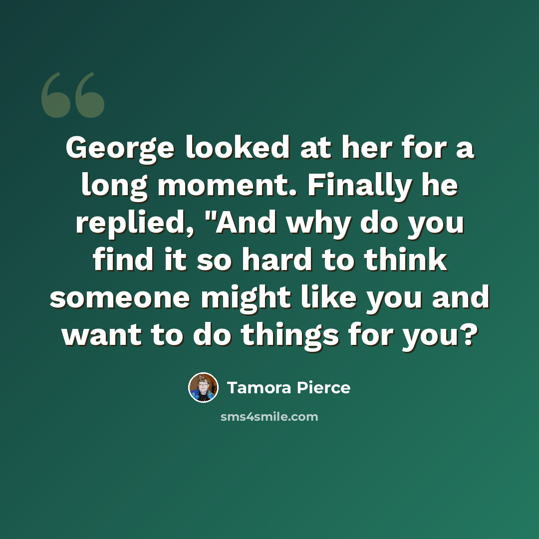 “George looked at her for a long moment. Finally he replied, "And why do you find it so hard to think someone might like you and want to do things for you?” quote by Tamora Pierce