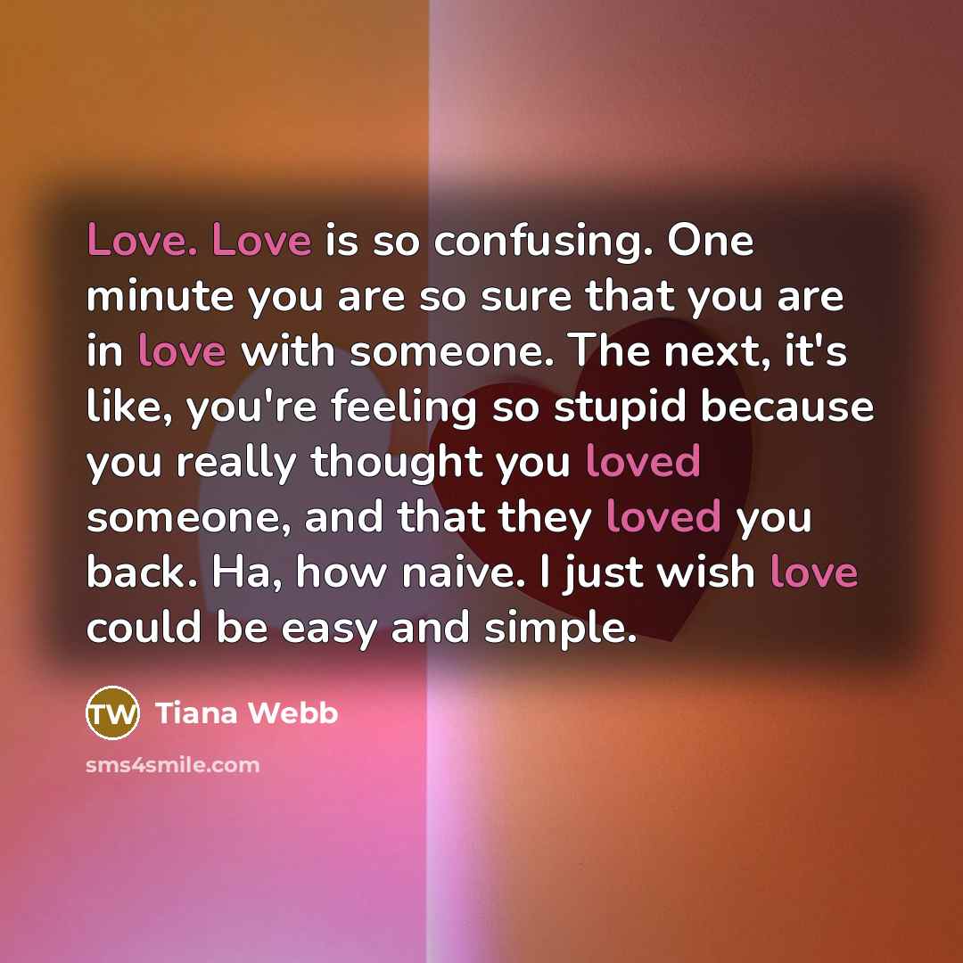 “Love. Love is so confusing. One minute you are so sure that you are in love with someone. The next, it's like, you're feeling so stupid because you really thought you loved someone, and that they loved you back. Ha, how naive. I just wish love could be easy and simple.” quote by Tiana Webb