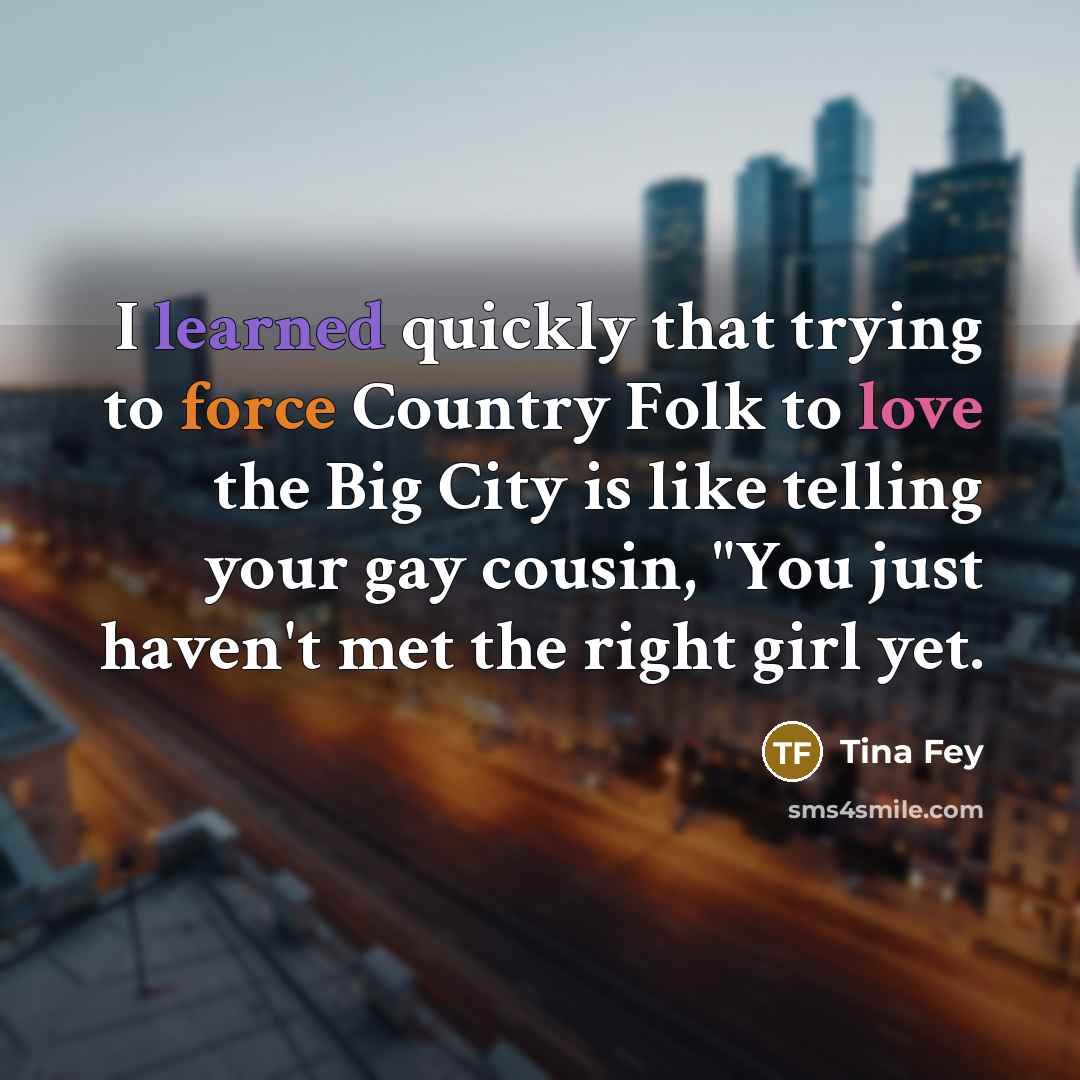 “I learned quickly that trying to force Country Folk to love the Big City is like telling your gay cousin, "You just haven't met the right girl yet.” quote by Tina Fey