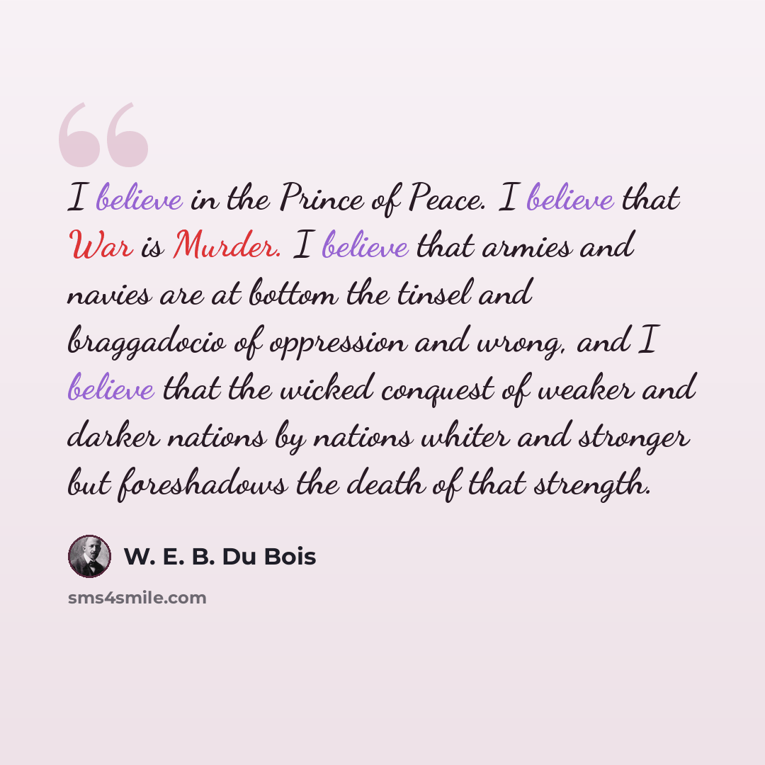 “I believe in the Prince of Peace. I believe that War is Murder. I believe that armies and navies are at bottom the tinsel and braggadocio of oppression and wrong, and I believe that the wicked conquest of weaker and darker nations by nations whiter and stronger but foreshadows the death of that…” quote by W. E. B. Du Bois