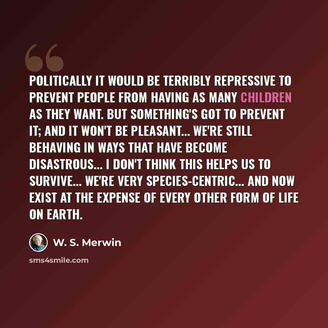 “Politically it would be terribly repressive to prevent people from having as many children as they want. But something's got to prevent it; and it won't be pleasant... We're still behaving in ways that have become disastrous... I don't think this helps us to survive... We're very…” quote by W. S. Merwin