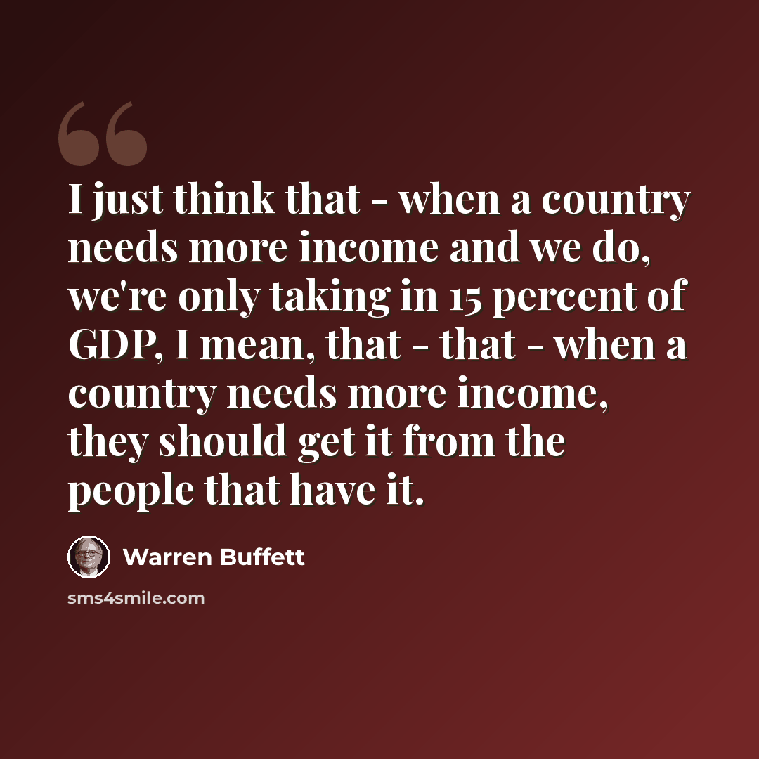 “I just think that - when a country needs more income and we do, we're only taking in 15 percent of GDP, I mean, that - that - when a country needs more income, they should get it from the people that have it.” quote by Warren Buffett