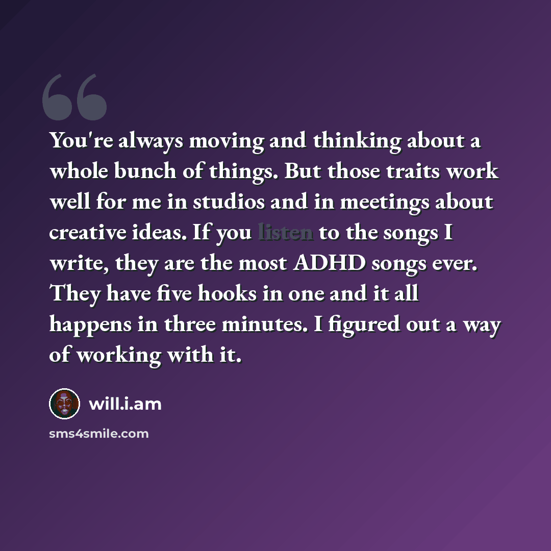 “You're always moving and thinking about a whole bunch of things. But those traits work well for me in studios and in meetings about creative ideas. If you listen to the songs I write, they are the most ADHD songs ever. They have five hooks in one and it all happens in three minutes. I figured out…” quote by will.i.am