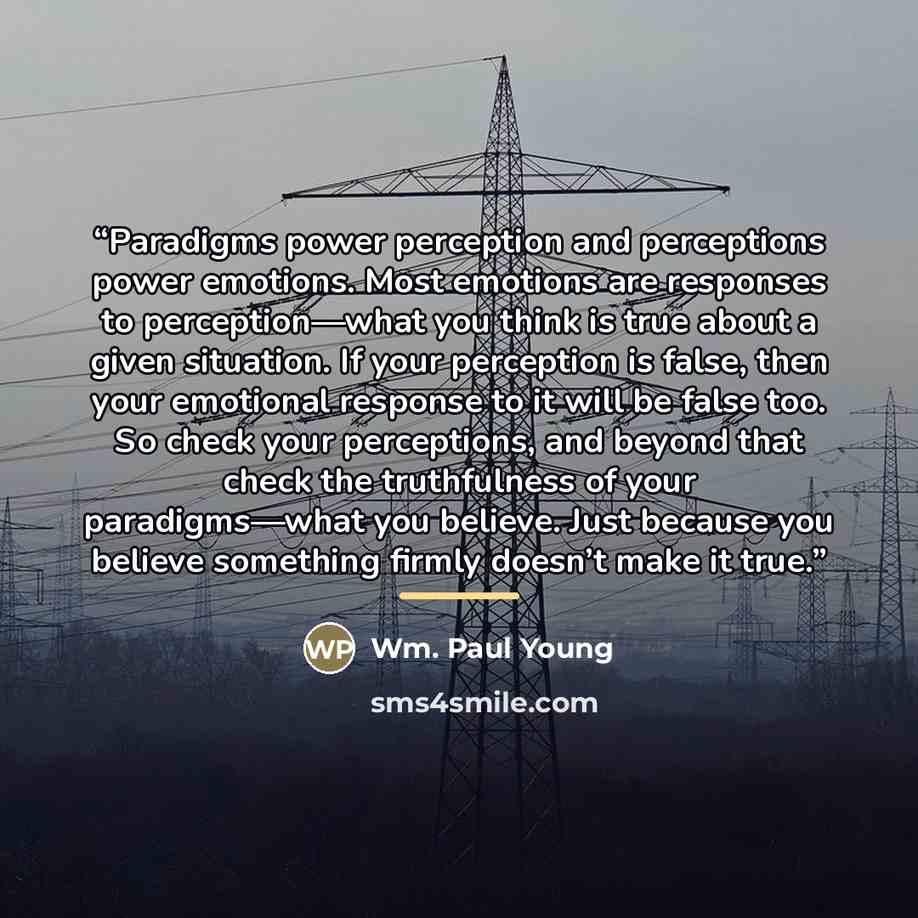 “Paradigms power perception and perceptions power emotions. Most emotions are responses to perception—what you think is true about a given situation. If your perception is false, then your emotional response to it will be false too. So check your perceptions, and beyond that check the truthfulness…” quote by Wm. Paul Young
