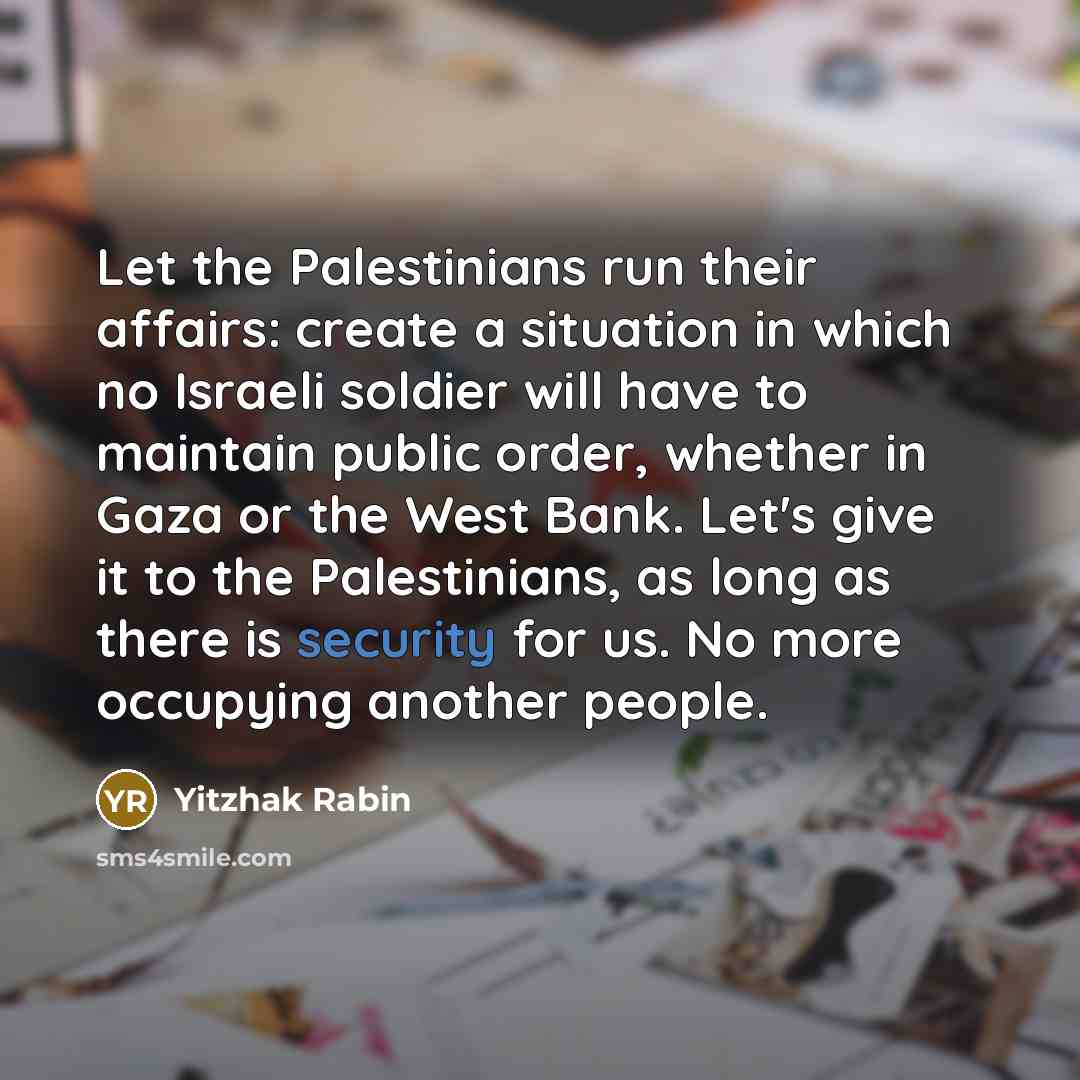 “Let the Palestinians run their affairs: create a situation in which no Israeli soldier will have to maintain public order, whether in Gaza or the West Bank. Let's give it to the Palestinians, as long as there is security for us. No more occupying another people.” quote by Yitzhak Rabin