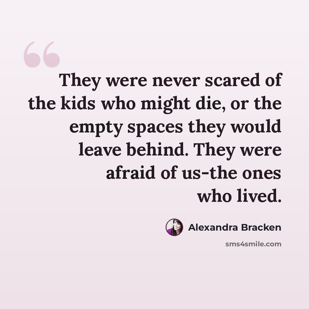 “They were never scared of the kids who might die, or the empty spaces they would leave behind. They were afraid of us-the ones who lived.” quote by Alexandra Bracken