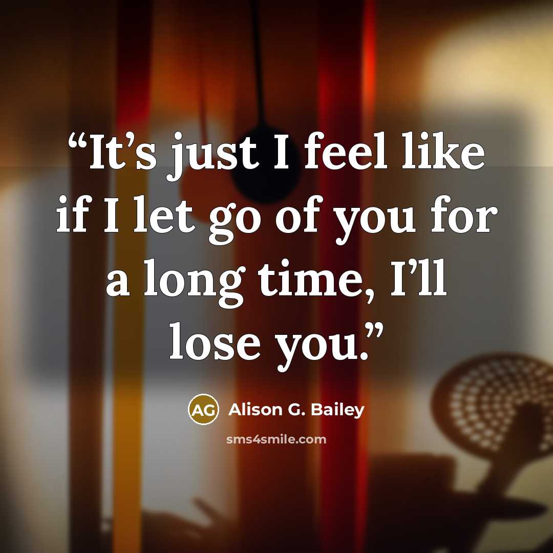 “It’s just I feel like if I let go of you for a long time, I’ll lose you.” quote by Alison G. Bailey
