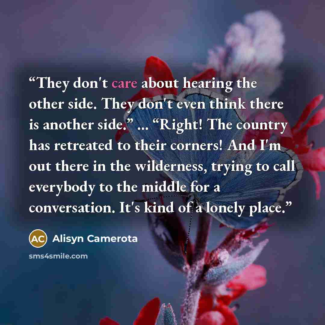 “They don't care about hearing the other side. They don't even think there is another side.” … “Right! The country has retreated to their corners! And I'm out there in the wilderness, trying to call everybody to the middle for a conversation. It's kind of a lonely place.” quote by Alisyn Camerota