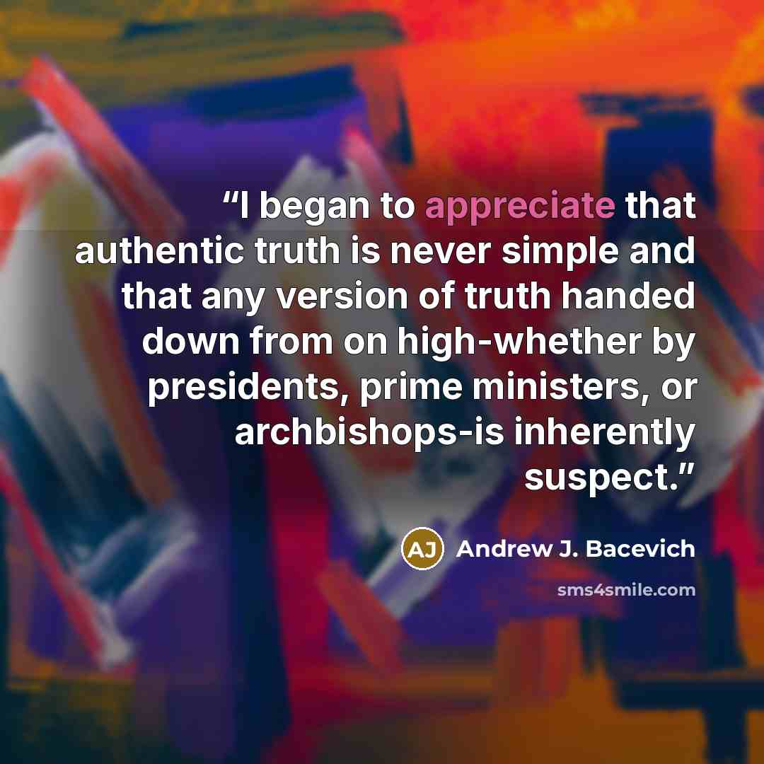 “I began to appreciate that authentic truth is never simple and that any version of truth handed down from on high-whether by presidents, prime ministers, or archbishops-is inherently suspect.” quote by Andrew J. Bacevich