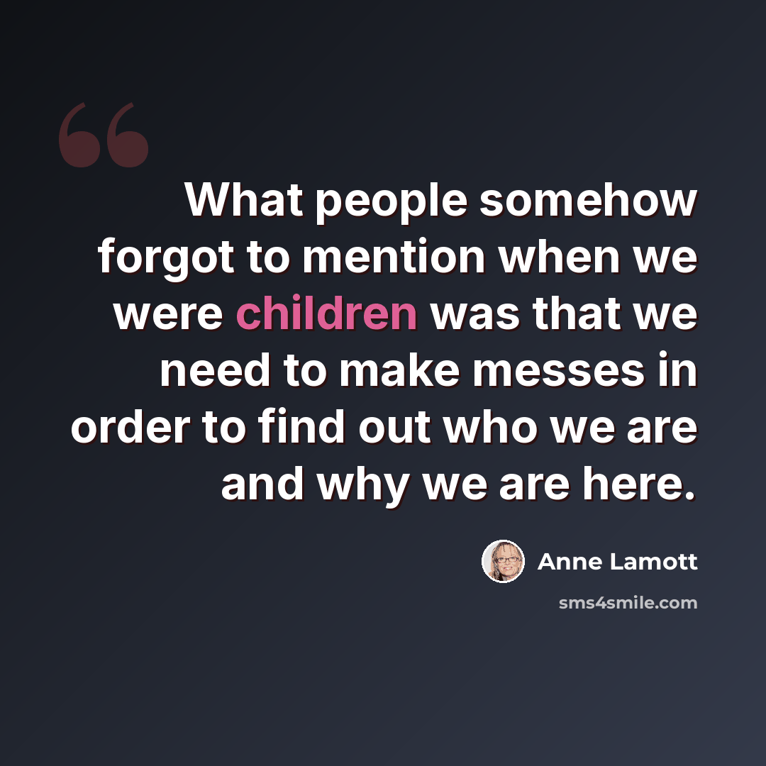 “What people somehow forgot to mention when we were children was that we need to make messes in order to find out who we are and why we are here.” quote by Anne Lamott