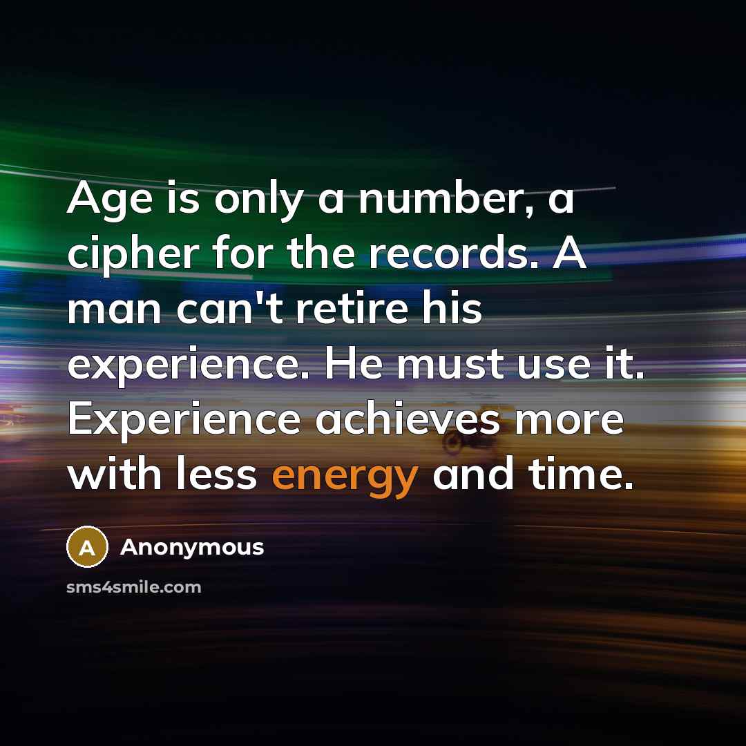 “Age is only a number, a cipher for the records. A man can't retire his experience. He must use it. Experience achieves more with less energy and time.” quote by Anonymous