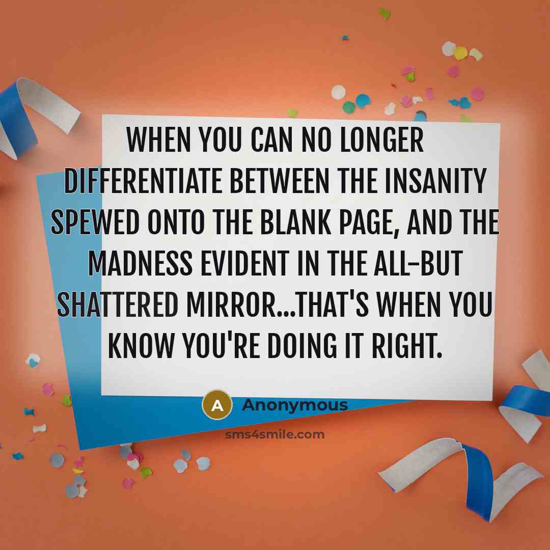 “When you can no longer differentiate between the insanity spewed onto the blank page, and the madness evident in the all-but shattered mirror...that's when you know you're doing it right.” quote by Anonymous