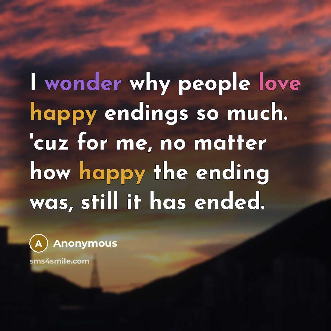 “I wonder why people love happy endings so much. 'cuz for me, no matter how happy the ending was, still it has ended.” quote by Anonymous