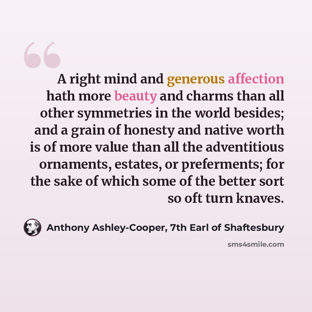 “A right mind and generous affection hath more beauty and charms than all other symmetries in the world besides; and a grain of honesty and native worth is of more value than all the adventitious ornaments, estates, or preferments; for the sake of which some of the better sort so oft turn knaves.” quote by Anthony Ashley-Cooper, 7th Earl of Shaftesbury