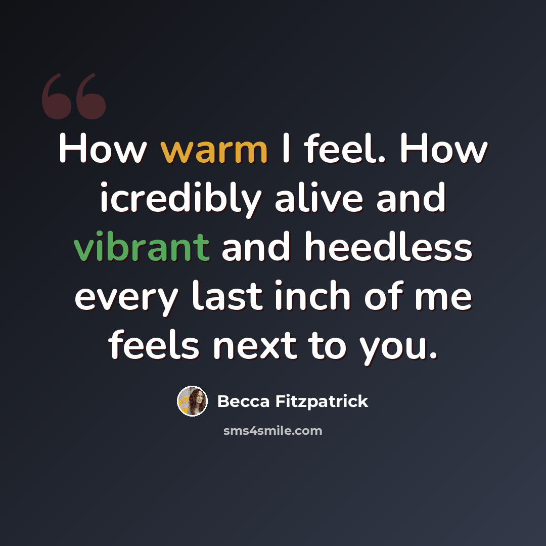 “How warm I feel. How icredibly alive and vibrant and heedless every last inch of me feels next to you.” quote by Becca Fitzpatrick