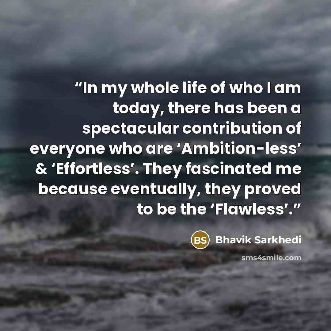 “In my whole life of who I am today, there has been a spectacular contribution of everyone who are ‘Ambition-less’ & ‘Effortless’. They fascinated me because eventually, they proved to be the ‘Flawless’.” quote by Bhavik Sarkhedi
