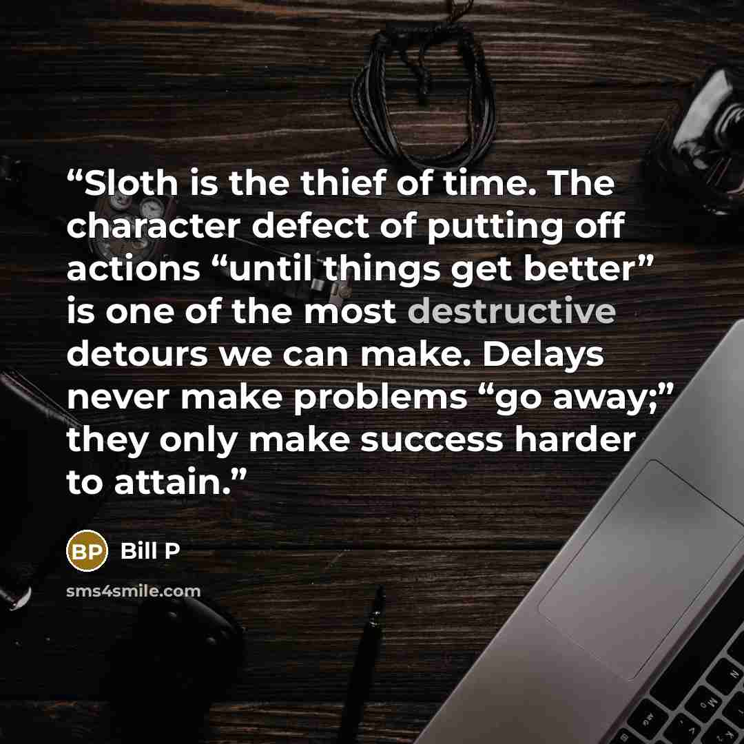 “Sloth is the thief of time. The character defect of putting off actions “until things get better” is one of the most destructive detours we can make. Delays never make problems “go away;” they only make success harder to attain.” quote by Bill P