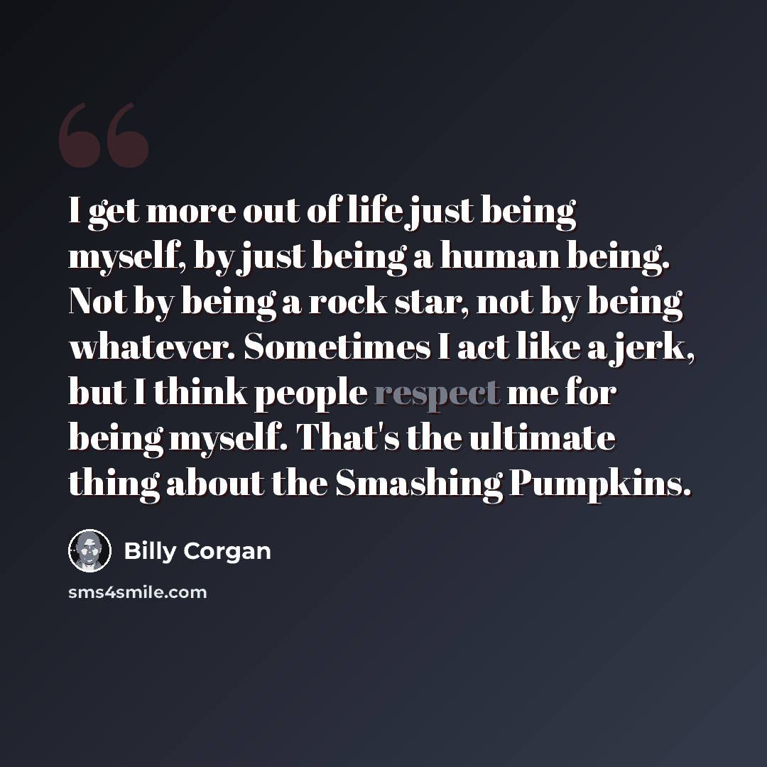 “I get more out of life just being myself, by just being a human being. Not by being a rock star, not by being whatever. Sometimes I act like a jerk, but I think people respect me for being myself. That's the ultimate thing about the Smashing Pumpkins.” quote by Billy Corgan