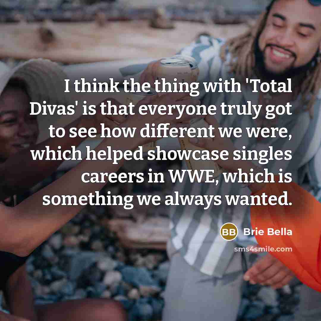 “I think the thing with 'Total Divas' is that everyone truly got to see how different we were, which helped showcase singles careers in WWE, which is something we always wanted.” quote by Brie Bella