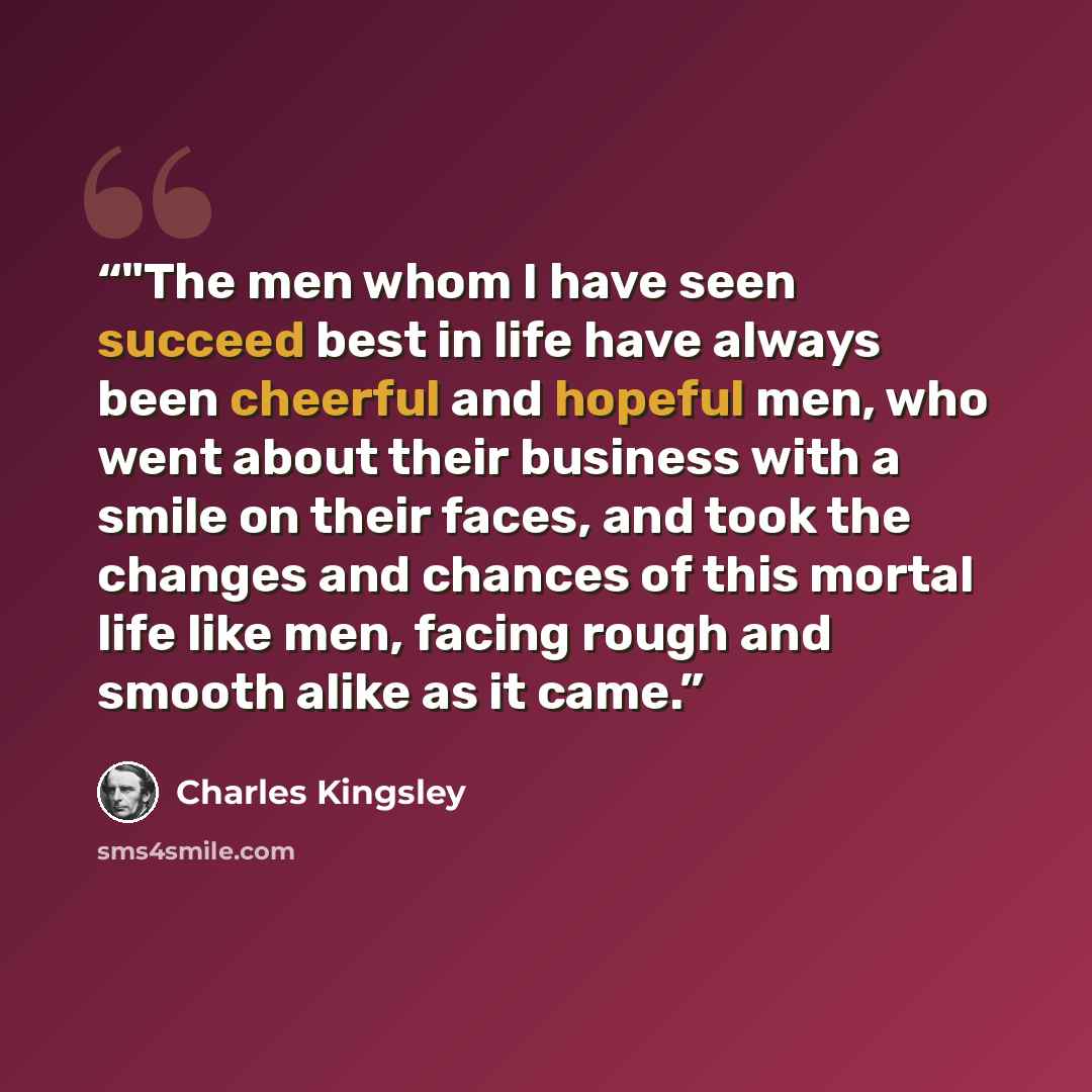 “‎"The men whom I have seen succeed best in life have always been cheerful and hopeful men, who went about their business with a smile on their faces, and took the changes and chances of this mortal life like men, facing rough and smooth alike as it came.” quote by Charles Kingsley
