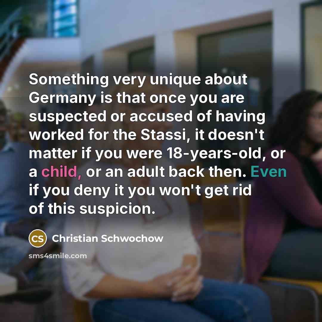 “Something very unique about Germany is that once you are suspected or accused of having worked for the Stassi, it doesn't matter if you were 18-years-old, or a child, or an adult back then. Even if you deny it you won't get rid of this suspicion.” quote by Christian Schwochow