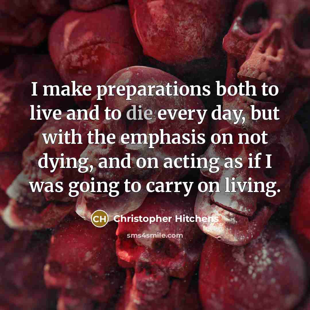 “I make preparations both to live and to die every day, but with the emphasis on not dying, and on acting as if I was going to carry on living.” quote by Christopher Hitchens