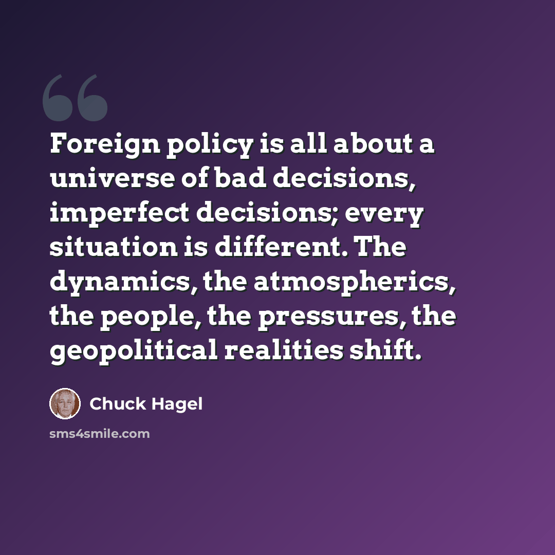 “Foreign policy is all about a universe of bad decisions, imperfect decisions; every situation is different. The dynamics, the atmospherics, the people, the pressures, the geopolitical realities shift.” quote by Chuck Hagel