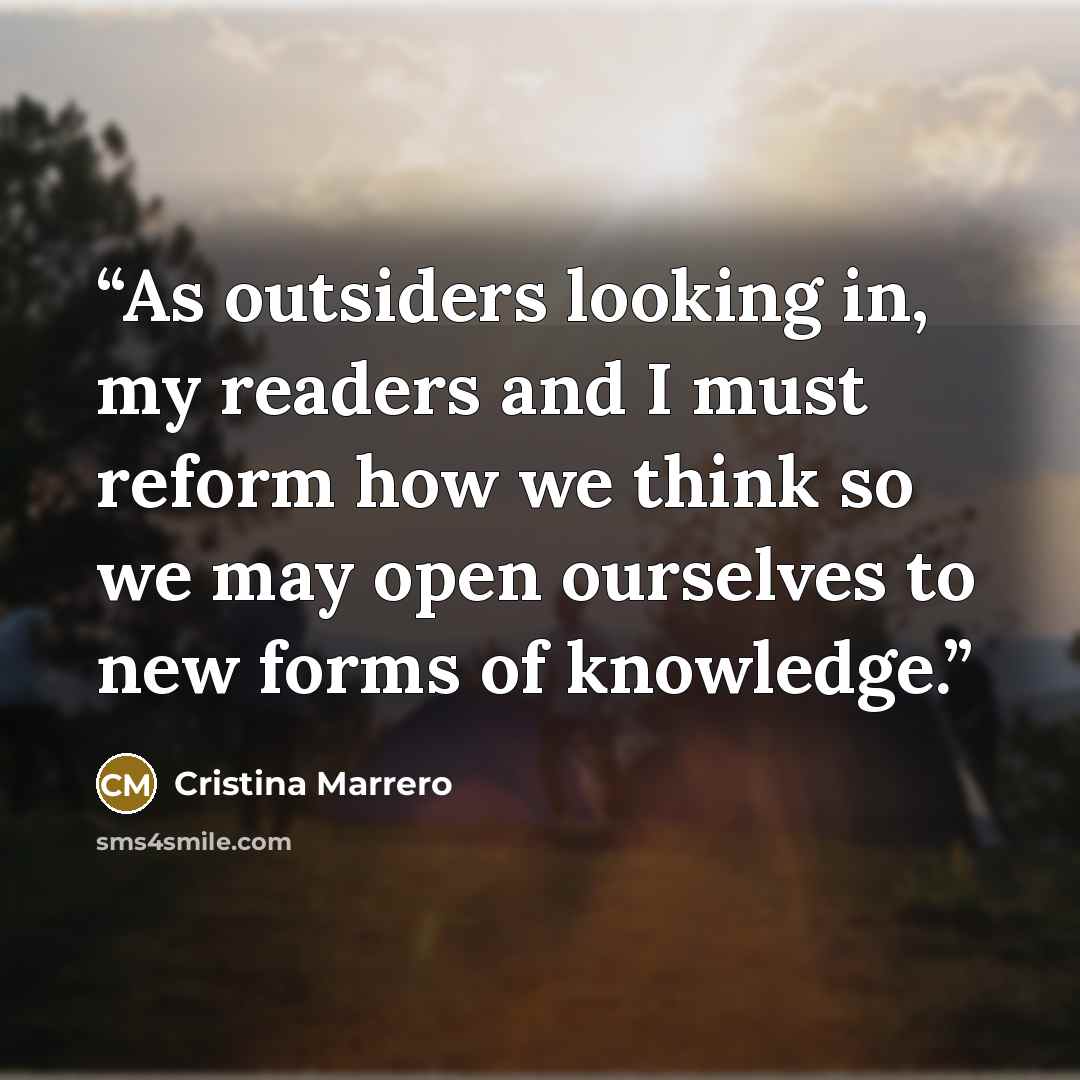 “As outsiders looking in, my readers and I must reform how we think so we may open ourselves to new forms of knowledge.” quote by Cristina Marrero
