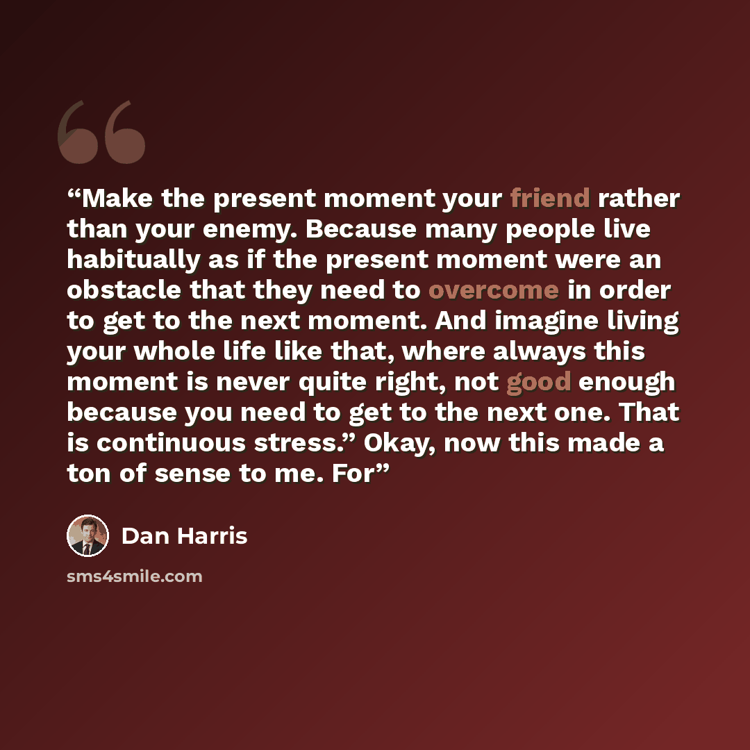 “Make the present moment your friend rather than your enemy. Because many people live habitually as if the present moment were an obstacle that they need to overcome in order to get to the next moment. And imagine living your whole life like that, where always this moment is never quite right, not…” quote by Dan Harris