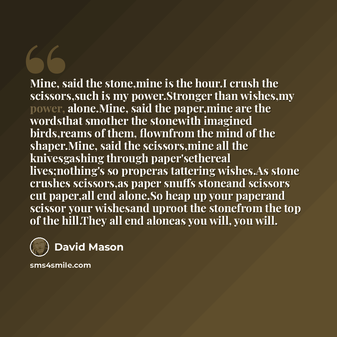 “Mine, said the stone,mine is the hour.I crush the scissors,such is my power.Stronger than wishes,my power, alone.Mine, said the paper,mine are the wordsthat smother the stonewith imagined birds,reams of them, flownfrom the mind of the shaper.Mine, said the scissors,mine all the knivesgashing…” quote by David Mason