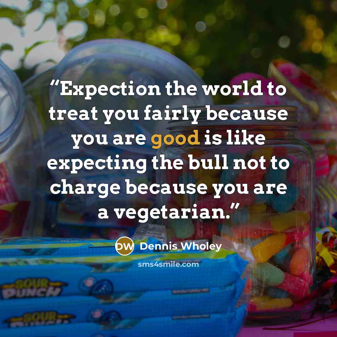 “Expection the world to treat you fairly because you are good is like expecting the bull not to charge because you are a vegetarian.” quote by Dennis Wholey