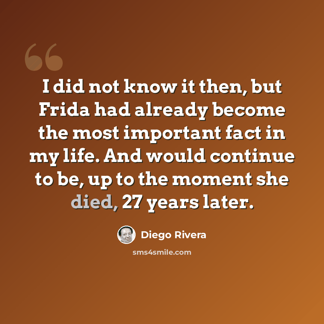 “I did not know it then, but Frida had already become the most important fact in my life. And would continue to be, up to the moment she died, 27 years later.” quote by Diego Rivera