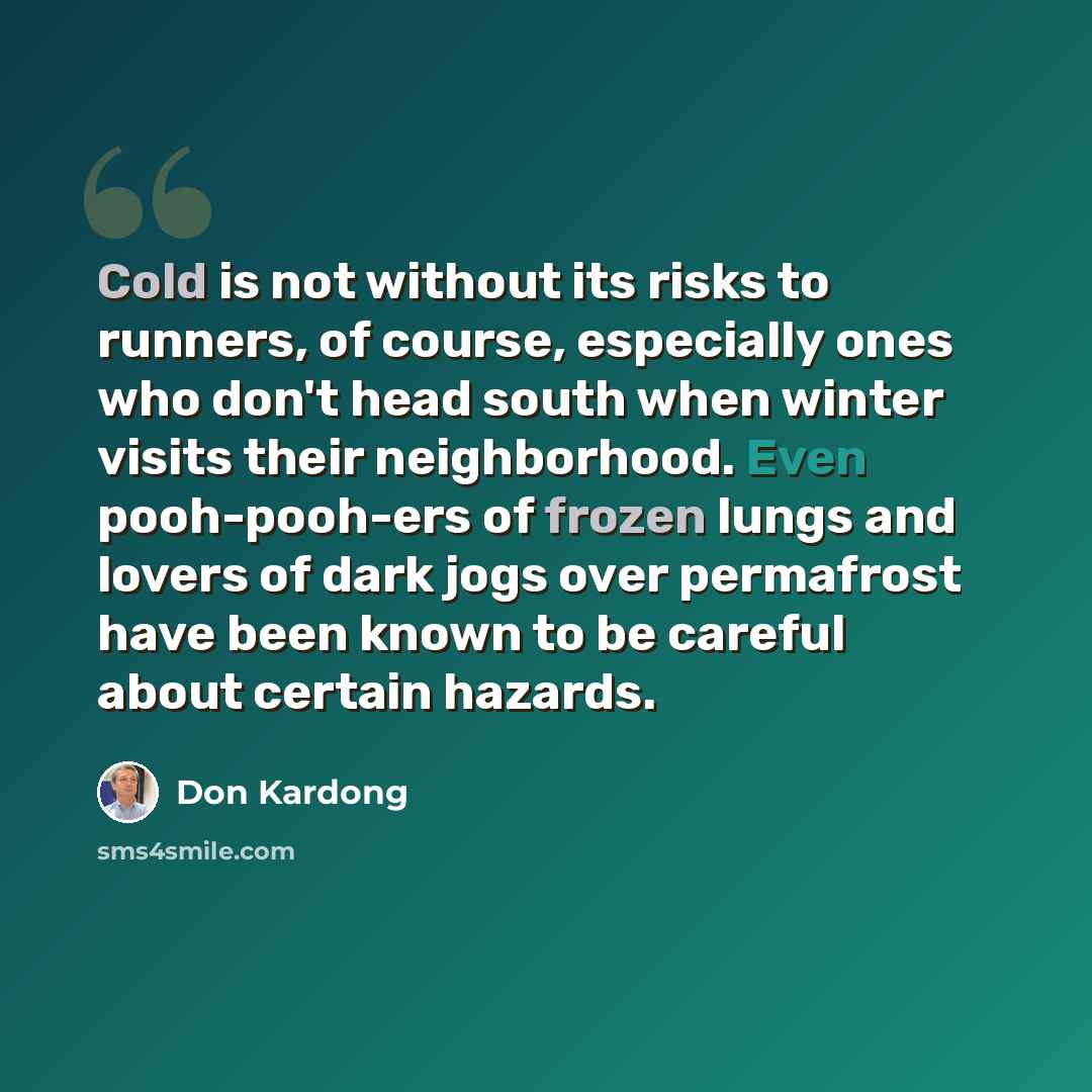 “Cold is not without its risks to runners, of course, especially ones who don't head south when winter visits their neighborhood. Even pooh-pooh-ers of frozen lungs and lovers of dark jogs over permafrost have been known to be careful about certain hazards.” quote by Don Kardong