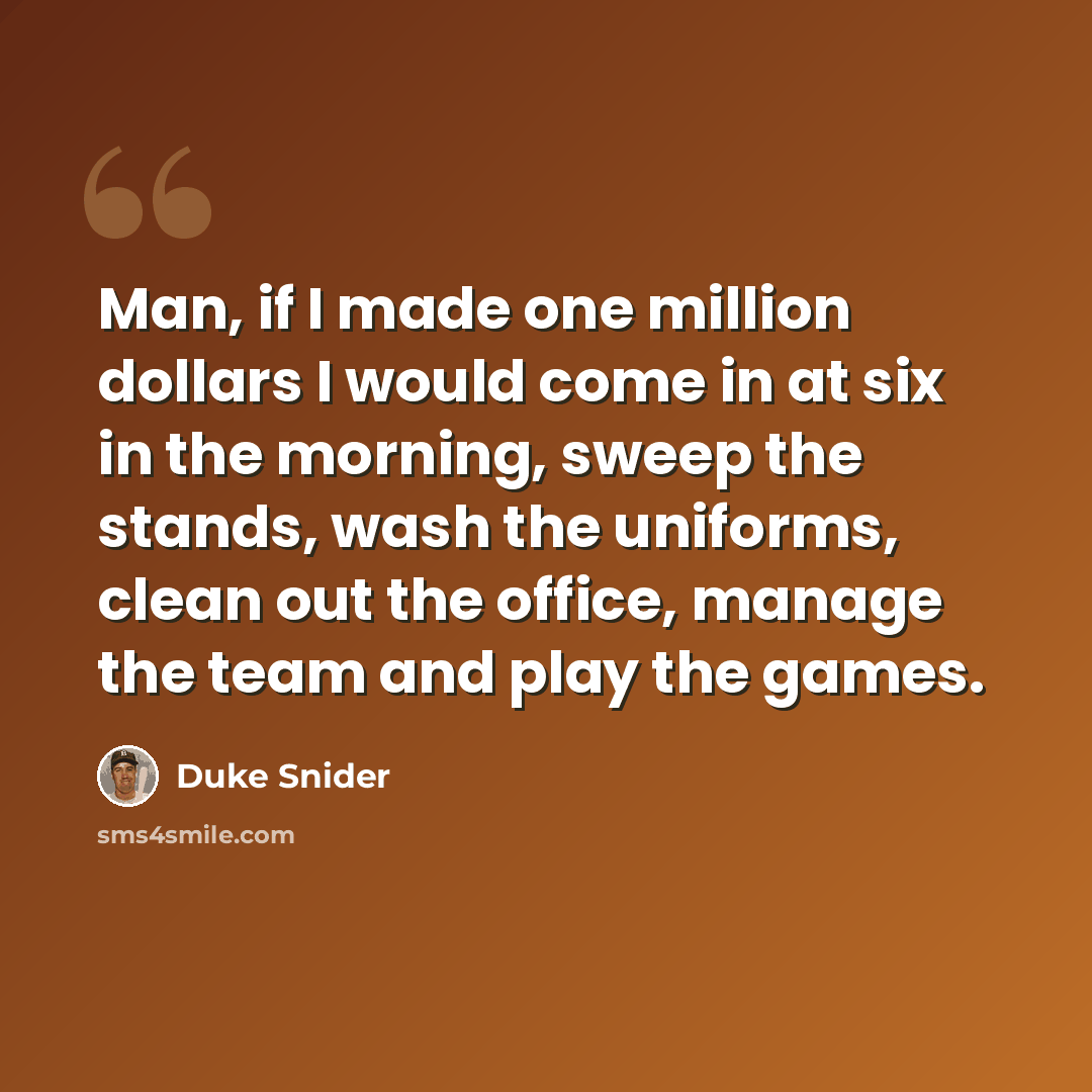 “Man, if I made one million dollars I would come in at six in the morning, sweep the stands, wash the uniforms, clean out the office, manage the team and play the games.” quote by Duke Snider