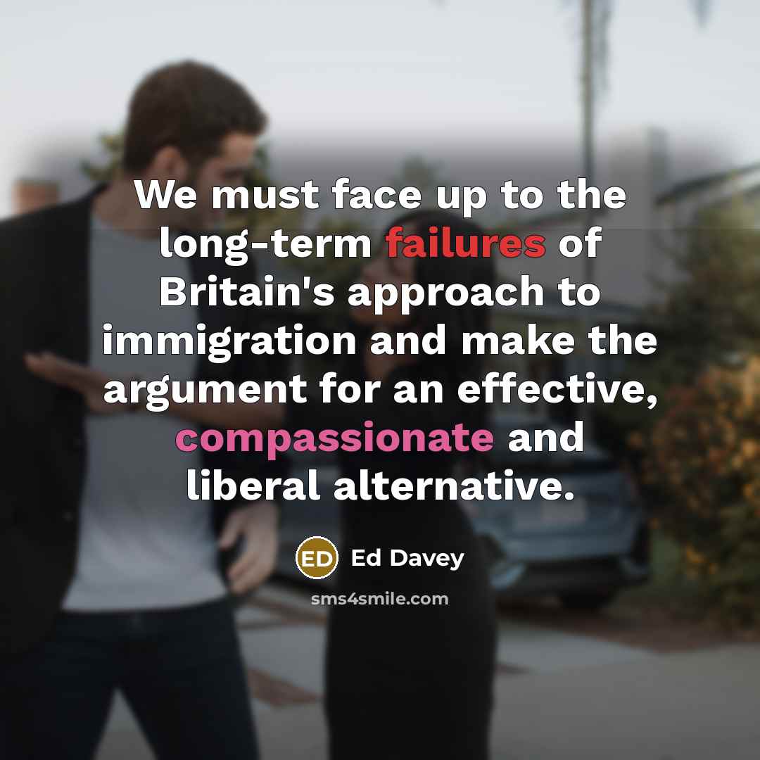 “We must face up to the long-term failures of Britain's approach to immigration and make the argument for an effective, compassionate and liberal alternative.” quote by Ed Davey