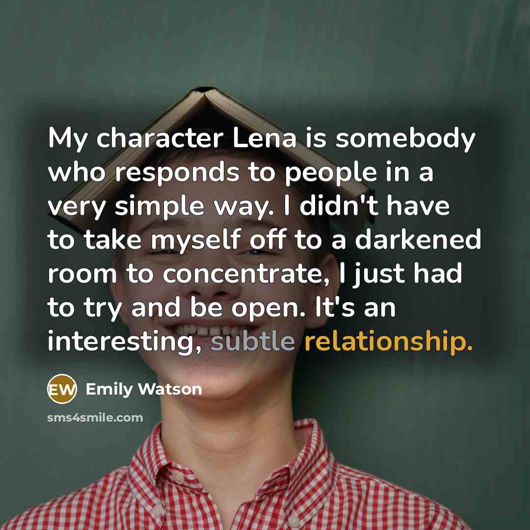“My character Lena is somebody who responds to people in a very simple way. I didn't have to take myself off to a darkened room to concentrate, I just had to try and be open. It's an interesting, subtle relationship.” quote by Emily Watson