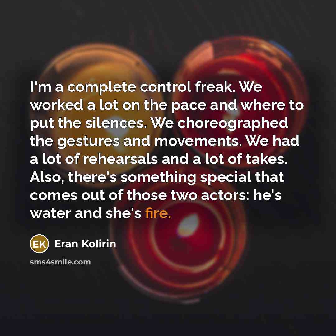 “I'm a complete control freak. We worked a lot on the pace and where to put the silences. We choreographed the gestures and movements. We had a lot of rehearsals and a lot of takes. Also, there's something special that comes out of those two actors: he's water and she's fire.” quote by Eran Kolirin