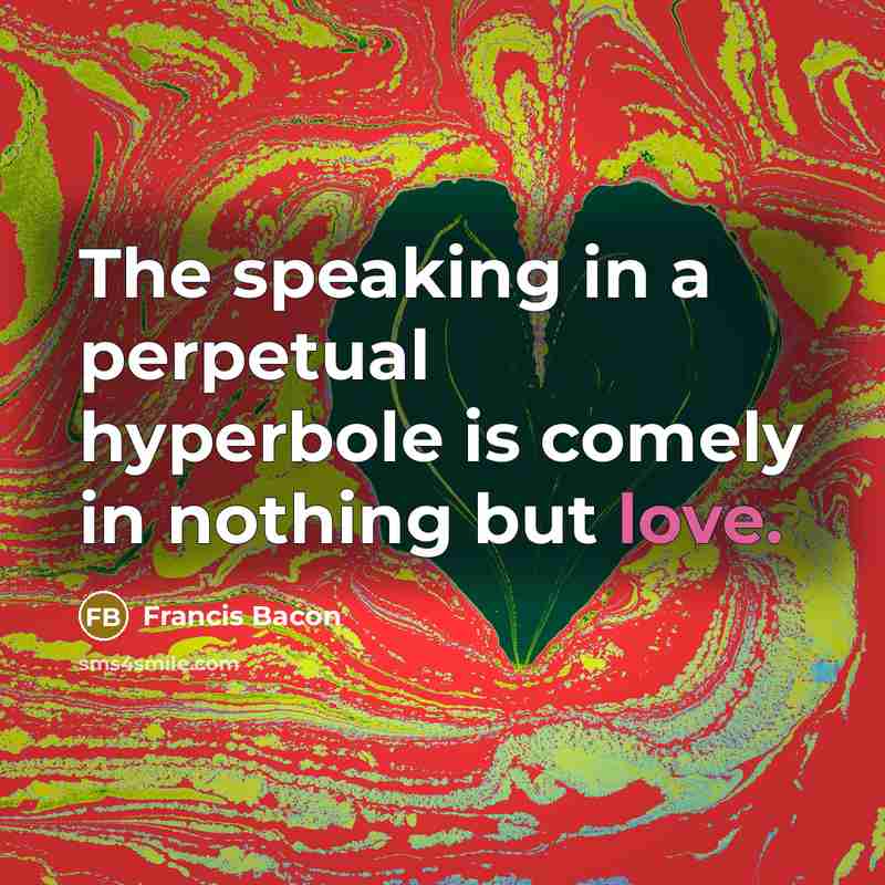 “The speaking in a perpetual hyperbole is comely in nothing but love.” quote by Francis Bacon