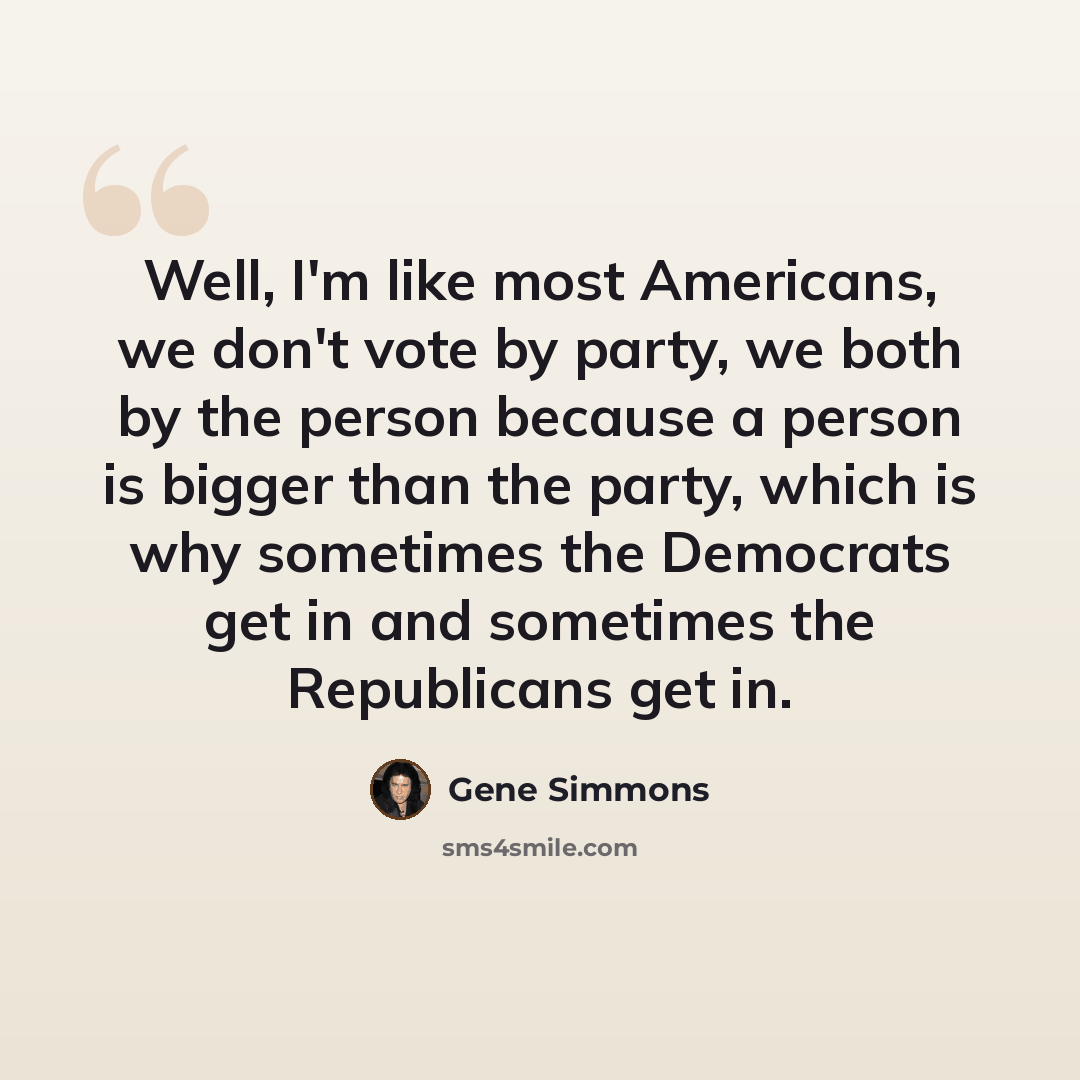 “Well, I'm like most Americans, we don't vote by party, we both by the person because a person is bigger than the party, which is why sometimes the Democrats get in and sometimes the Republicans get in.” quote by Gene Simmons