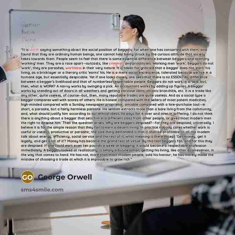 “It is worth saying something about the social position of beggars, for when one has consorted with them, and found that they are ordinary human beings, one cannot help being struck by the curious attitude that society takes towards them. People seem to feel that there is some essential difference…” quote by George Orwell