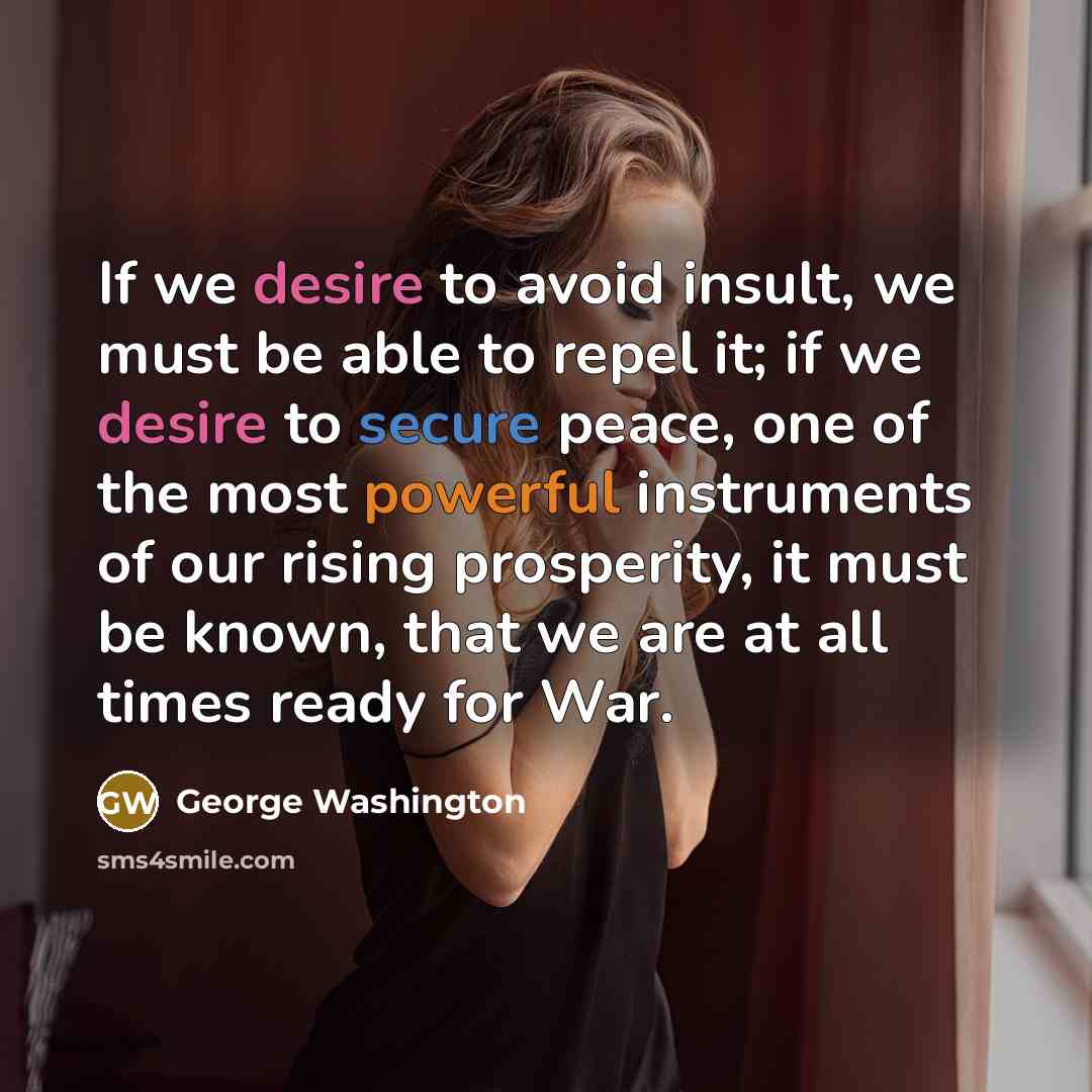 “If we desire to avoid insult, we must be able to repel it; if we desire to secure peace, one of the most powerful instruments of our rising prosperity, it must be known, that we are at all times ready for War.” quote by George Washington
