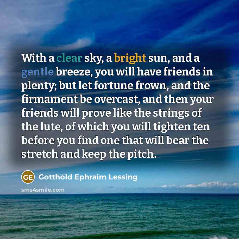 “With a clear sky, a bright sun, and a gentle breeze, you will have friends in plenty; but let fortune frown, and the firmament be overcast, and then your friends will prove like the strings of the lute, of which you will tighten ten before you find one that will bear the stretch and keep the pitch.” quote by Gotthold Ephraim Lessing