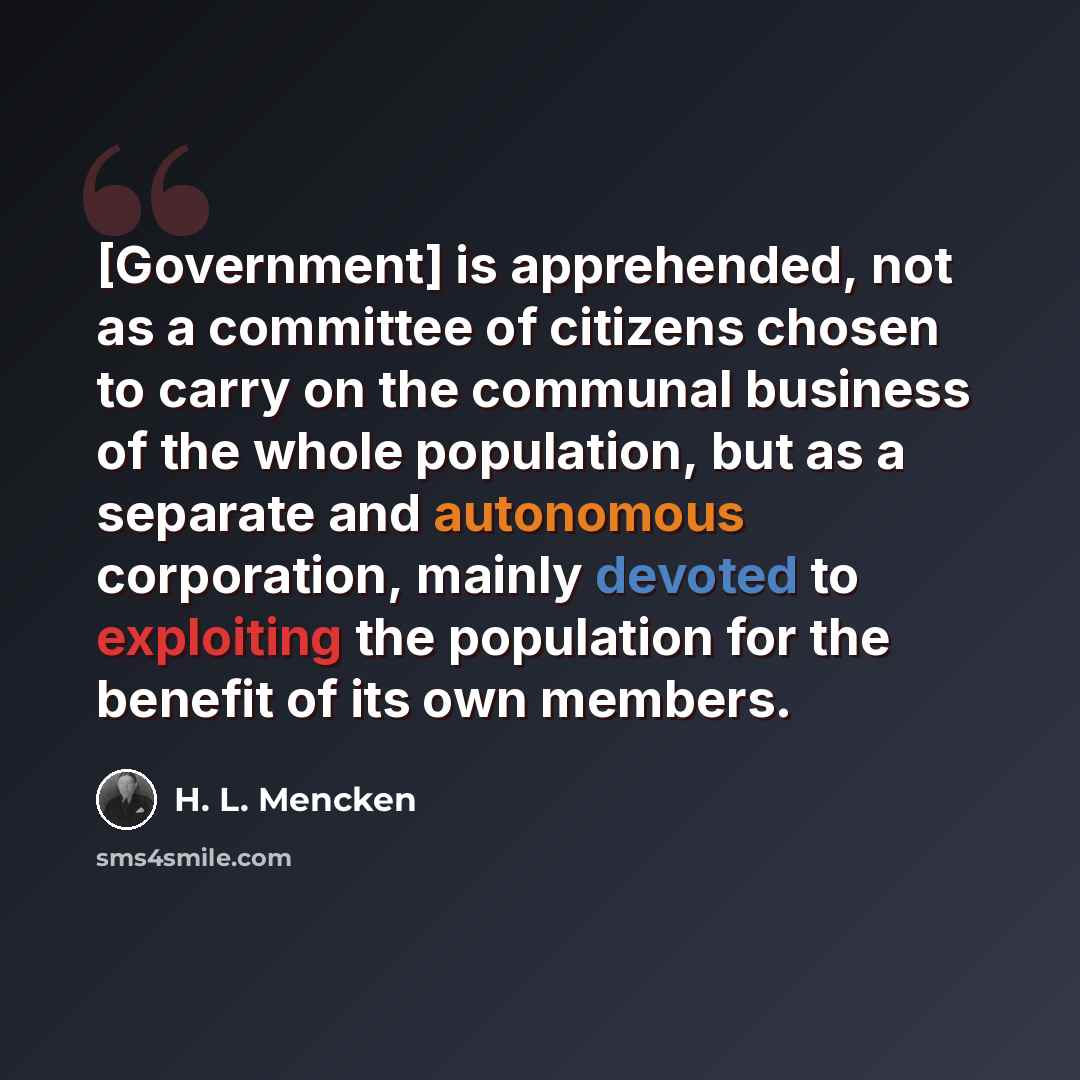 “[Government] is apprehended, not as a committee of citizens chosen to carry on the communal business of the whole population, but as a separate and autonomous corporation, mainly devoted to exploiting the population for the benefit of its own members.” quote by H. L. Mencken