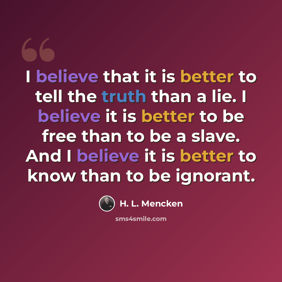 “I believe that it is better to tell the truth than a lie. I believe it is better to be free than to be a slave. And I believe it is better to know than to be ignorant.” quote by H. L. Mencken